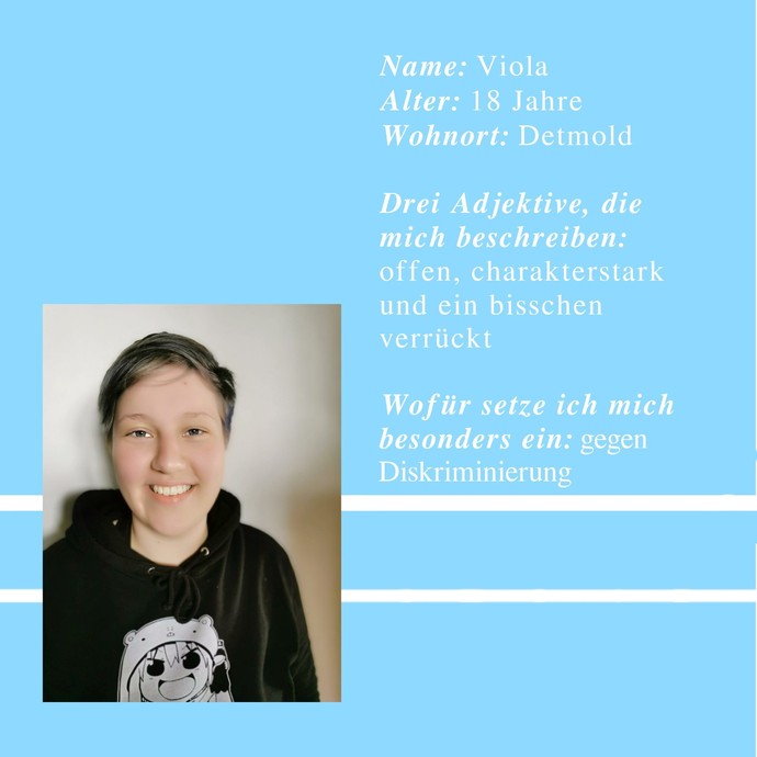 Viola, 18 Jahre
Wohnort Detmold
offen, charakterstark und ein bisschen verrückt
ich setze mich gegen Diskriminierung ein (öffnet vergrößerte Bildansicht)