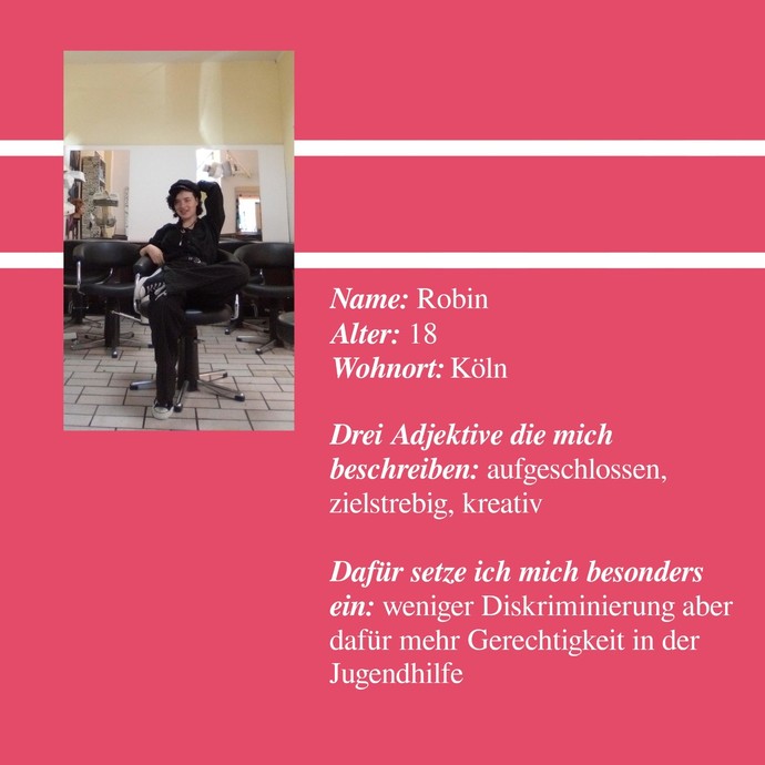 Robin
Alter: 18
Wohnort: Köln
aufgeschlossen, zielstrebig, kreativ
ich setze mich für weniger Diskriminierung aber für mehr Gerechtigkeit ein (öffnet vergrößerte Bildansicht)