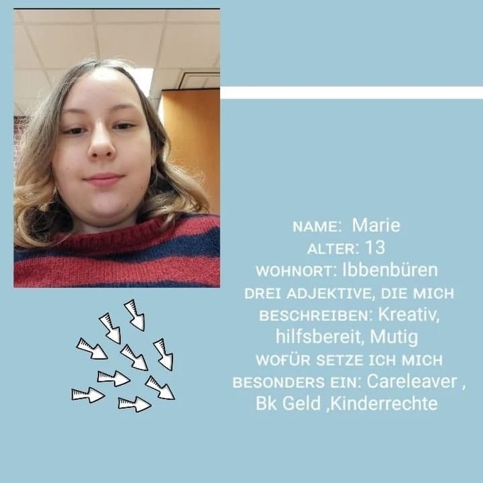 Marie, 13 Jahre alt
Kreativ, hilfsbereit, mutig
ich setze mich für Careleaver, Bekleidungsgeld und Kinderrechte ein (öffnet vergrößerte Bildansicht)