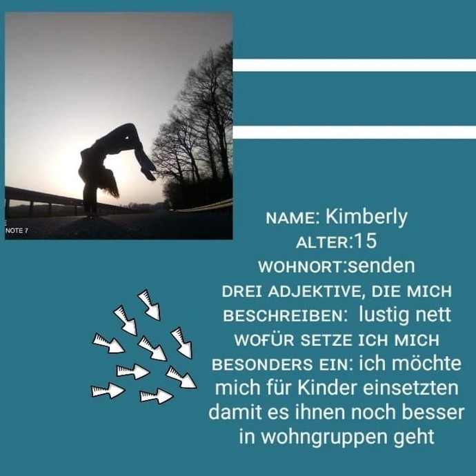 Kimberly, 15 Jahre alt
lustig, nett
Ich möchte mich für Kinder einsetzen, damit es ihnen noch besser in Wohngruppen geht (öffnet vergrößerte Bildansicht)